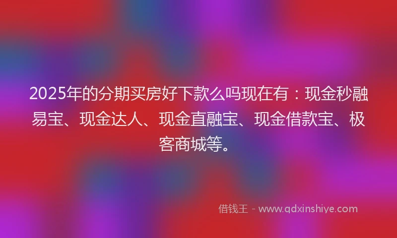 2025年的分期买房好下款么吗现在有：现金秒融易宝、现金达人、现金直融宝、现金借款宝、极客商城等。