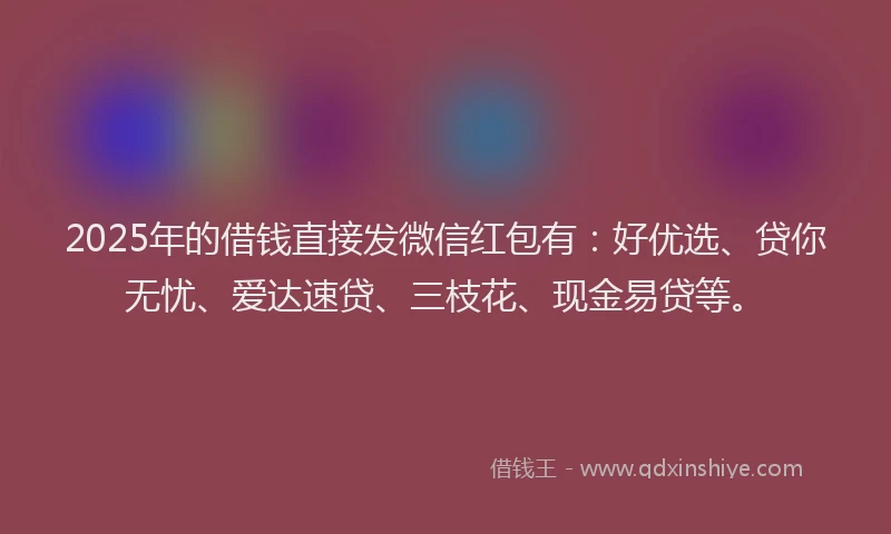 2025年的借钱直接发微信红包有：好优选、贷你无忧、爱达速贷、三枝花、现金易贷等。