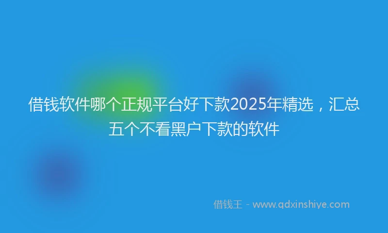 借钱软件哪个正规平台好下款2025年精选，汇总五个不看黑户下款的软件