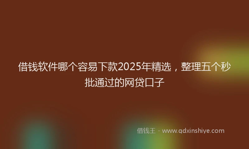 借钱软件哪个容易下款2025年精选，整理五个秒批通过的网贷口子