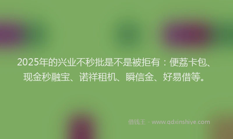 2025年的兴业不秒批是不是被拒有：便荔卡包、现金秒融宝、诺祥租机、瞬信金、好易借等。
