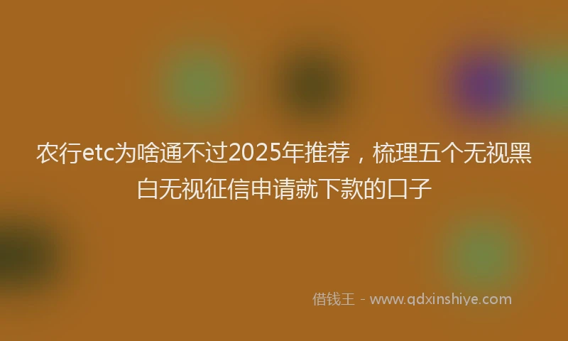 农行etc为啥通不过2025年推荐，梳理五个无视黑白无视征信申请就下款的口子