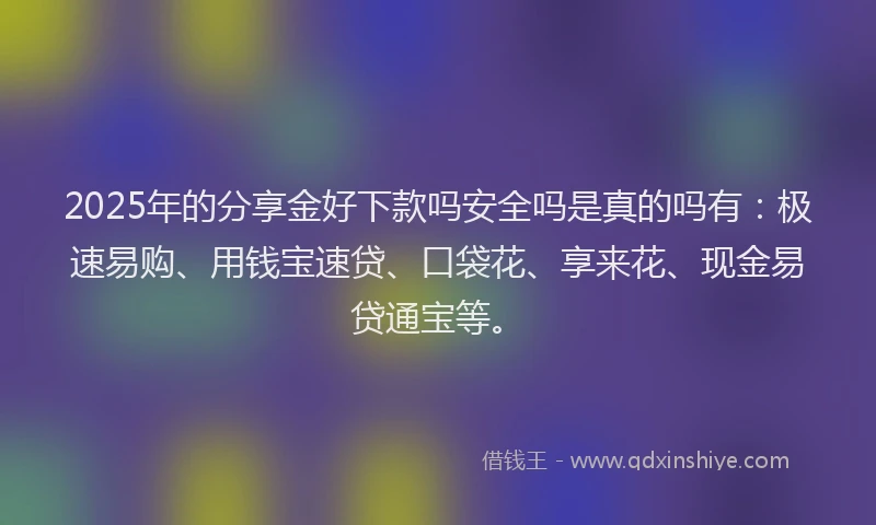 2025年的分享金好下款吗安全吗是真的吗有：极速易购、用钱宝速贷、口袋花、享来花、现金易贷通宝等。
