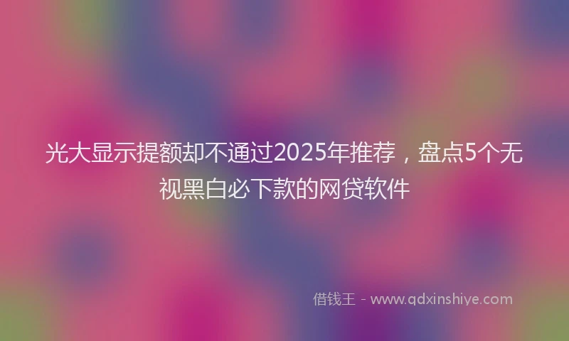 光大显示提额却不通过2025年推荐，盘点5个无视黑白必下款的网贷软件