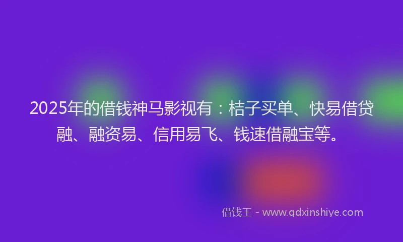 2025年的借钱神马影视有：桔子买单、快易借贷融、融资易、信用易飞、钱速借融宝等。