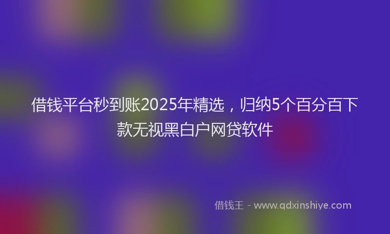 借钱平台秒到账2025年精选，归纳5个百分百下款无视黑白户网贷软件