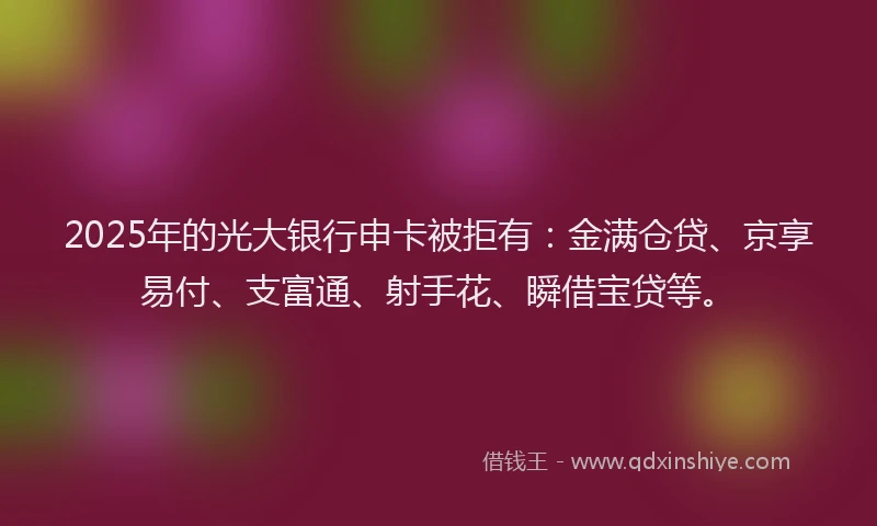2025年的光大银行申卡被拒有：金满仓贷、京享易付、支富通、射手花、瞬借宝贷等。