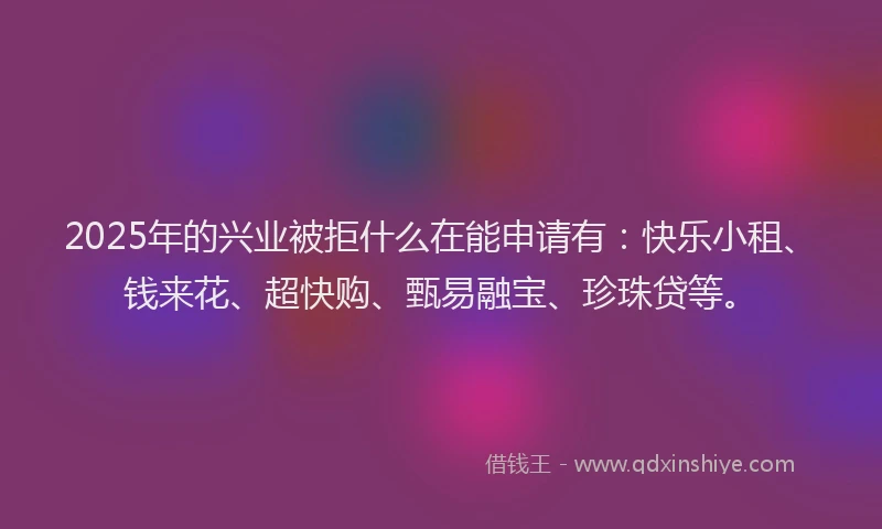 2025年的兴业被拒什么在能申请有：快乐小租、钱来花、超快购、甄易融宝、珍珠贷等。