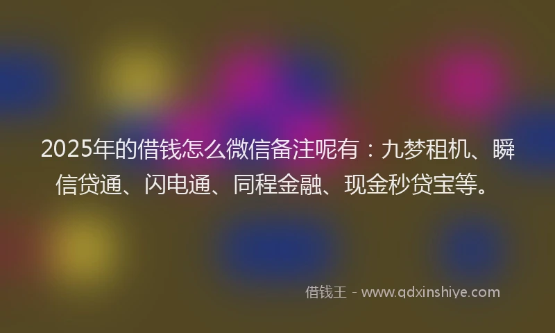 2025年的借钱怎么微信备注呢有：九梦租机、瞬信贷通、闪电通、同程金融、现金秒贷宝等。