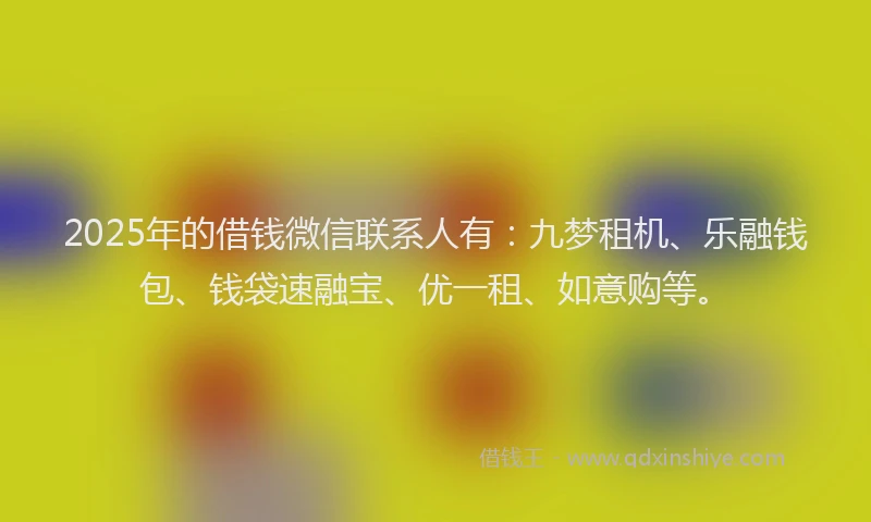 2025年的借钱微信联系人有：九梦租机、乐融钱包、钱袋速融宝、优一租、如意购等。