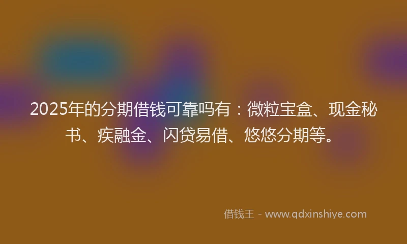 2025年的分期借钱可靠吗有：微粒宝盒、现金秘书、疾融金、闪贷易借、悠悠分期等。