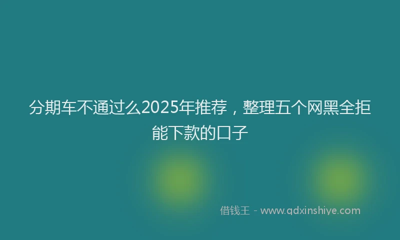 分期车不通过么2025年推荐，整理五个网黑全拒能下款的口子