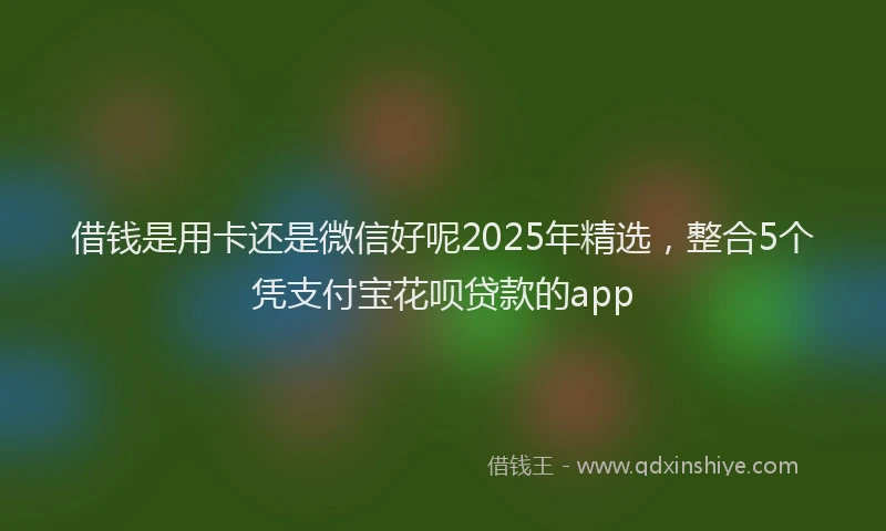 借钱是用卡还是微信好呢2025年精选，整合5个凭支付宝花呗贷款的app