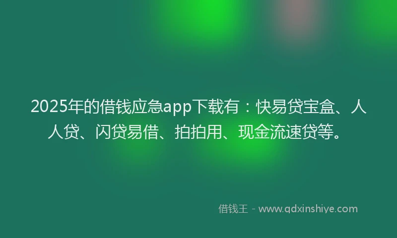 2025年的借钱应急app下载有：快易贷宝盒、人人贷、闪贷易借、拍拍用、现金流速贷等。