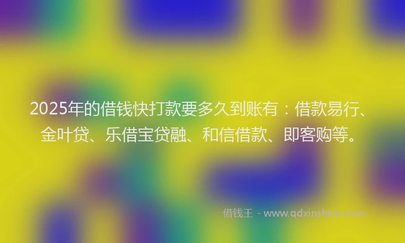 2025年的借钱快打款要多久到账有：借款易行、金叶贷、乐借宝贷融、和信借款、即客购等。