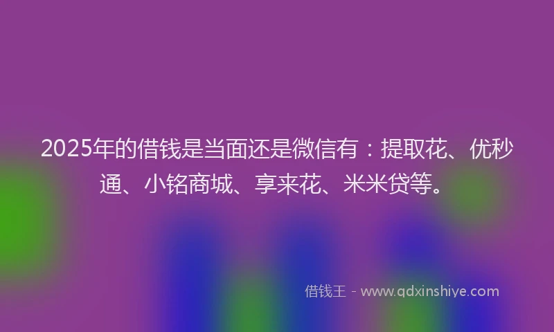 2025年的借钱是当面还是微信有：提取花、优秒通、小铭商城、享来花、米米贷等。