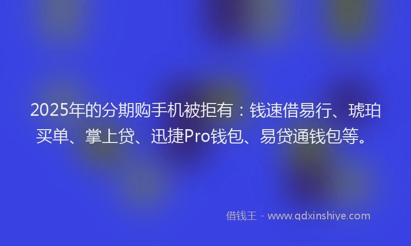 2025年的分期购手机被拒有：钱速借易行、琥珀买单、掌上贷、迅捷Pro钱包、易贷通钱包等。