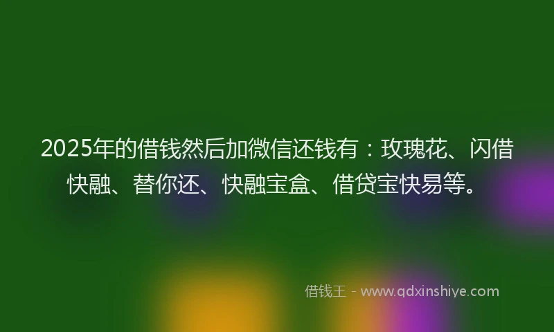 2025年的借钱然后加微信还钱有：玫瑰花、闪借快融、替你还、快融宝盒、借贷宝快易等。