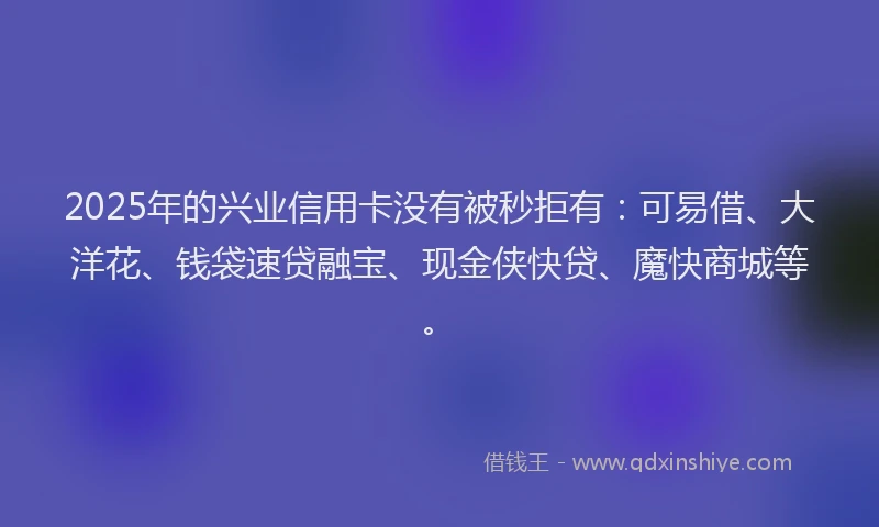 2025年的兴业信用卡没有被秒拒有：可易借、大洋花、钱袋速贷融宝、现金侠快贷、魔快商城等。