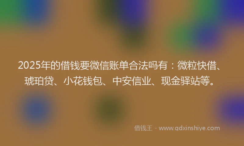 2025年的借钱要微信账单合法吗有：微粒快借、琥珀贷、小花钱包、中安信业、现金驿站等。
