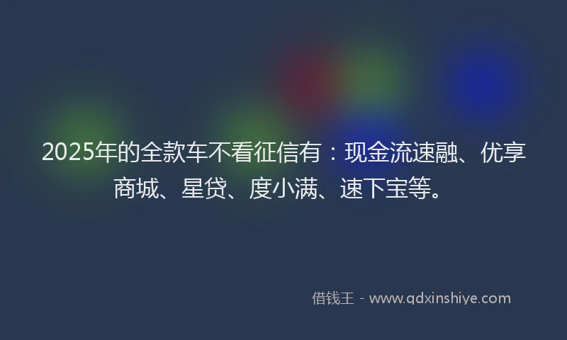 2025年的全款车不看征信有：现金流速融、优享商城、星贷、度小满、速下宝等。