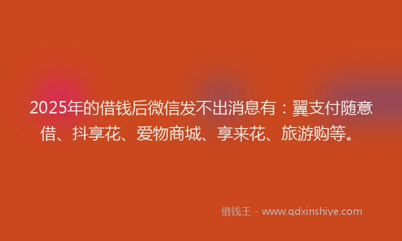 2025年的借钱后微信发不出消息有：翼支付随意借、抖享花、爱物商城、享来花、旅游购等。
