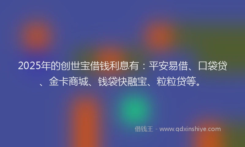 2025年的创世宝借钱利息有：平安易借、口袋贷、金卡商城、钱袋快融宝、粒粒贷等。