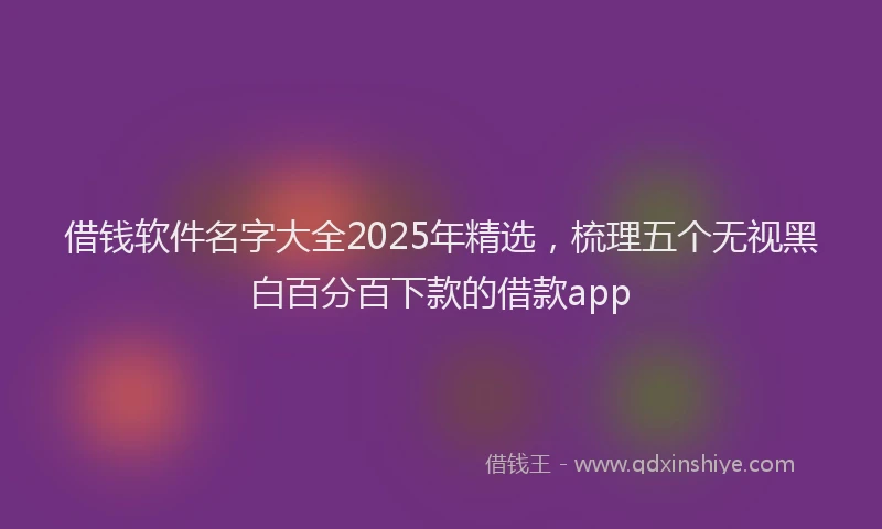借钱软件名字大全2025年精选，梳理五个无视黑白百分百下款的借款app
