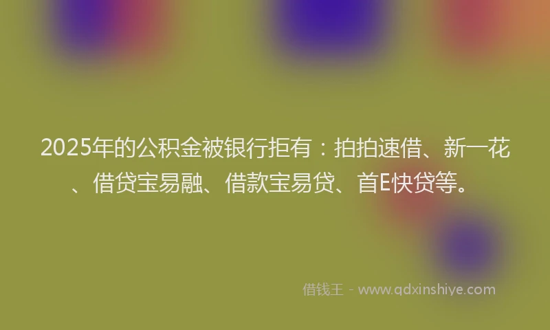2025年的公积金被银行拒有：拍拍速借、新一花、借贷宝易融、借款宝易贷、首E快贷等。