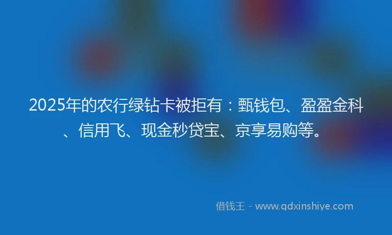 2025年的农行绿钻卡被拒有：甄钱包、盈盈金科、信用飞、现金秒贷宝、京享易购等。