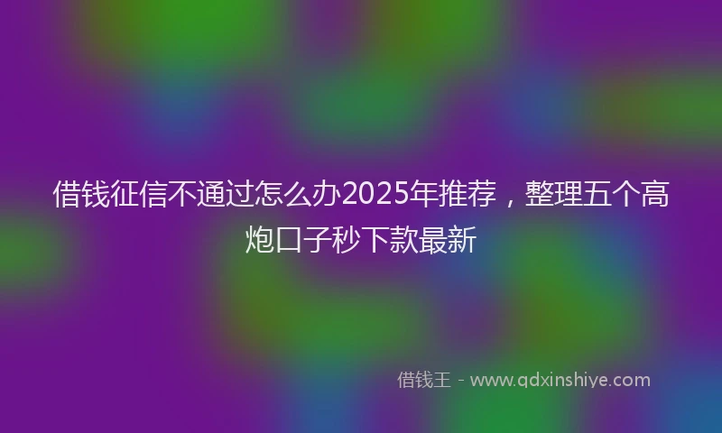 借钱征信不通过怎么办2025年推荐，整理五个高炮口子秒下款最新