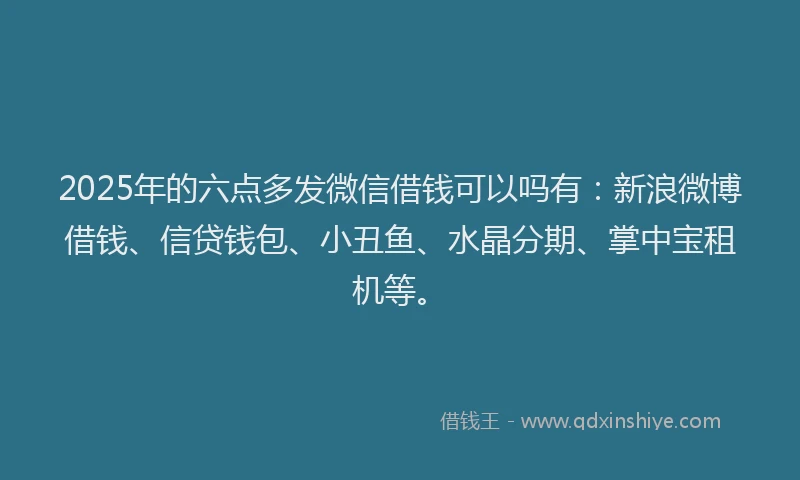 2025年的六点多发微信借钱可以吗有：新浪微博借钱、信贷钱包、小丑鱼、水晶分期、掌中宝租机等。