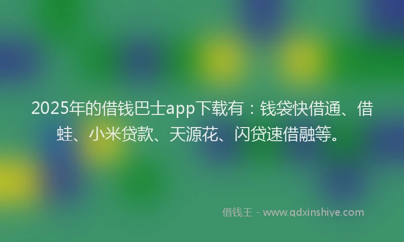 2025年的借钱巴士app下载有：钱袋快借通、借蛙、小米贷款、天源花、闪贷速借融等。