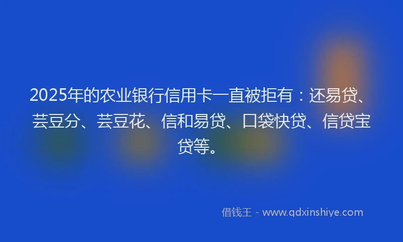 2025年的农业银行信用卡一直被拒有：还易贷、芸豆分、芸豆花、信和易贷、口袋快贷、信贷宝贷等。