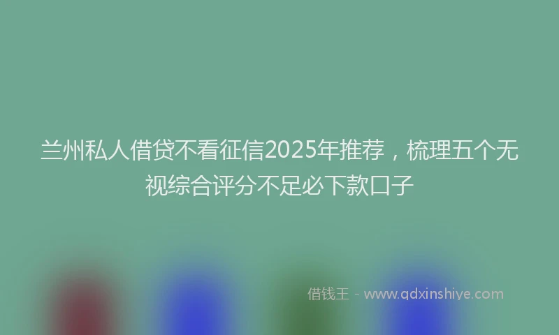 兰州私人借贷不看征信2025年推荐，梳理五个无视综合评分不足必下款口子