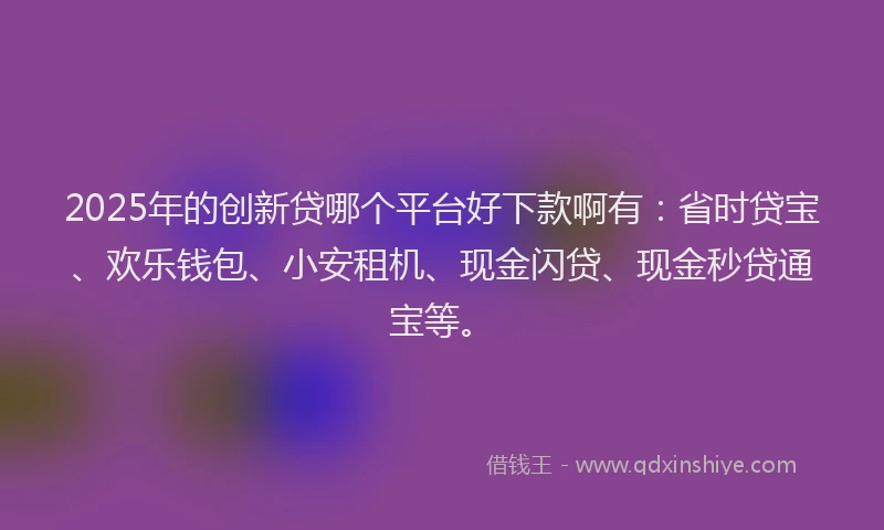2025年的创新贷哪个平台好下款啊有：省时贷宝、欢乐钱包、小安租机、现金闪贷、现金秒贷通宝等。