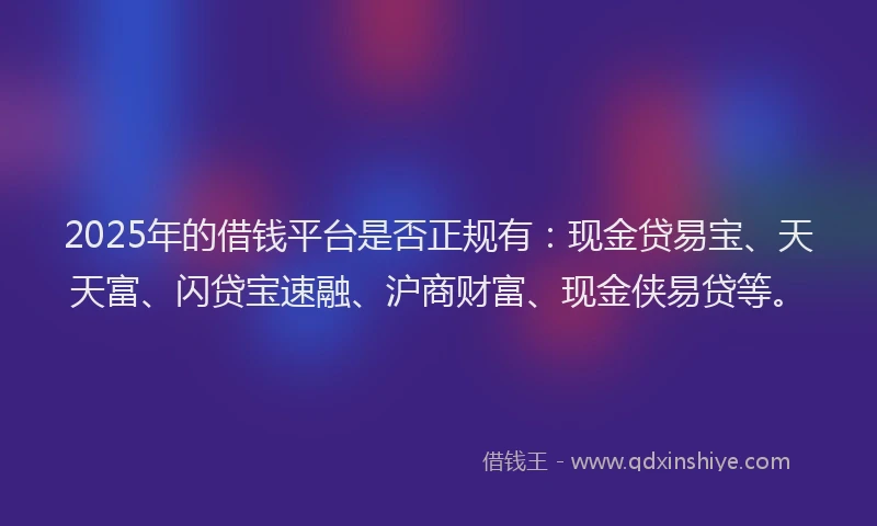 2025年的借钱平台是否正规有：现金贷易宝、天天富、闪贷宝速融、沪商财富、现金侠易贷等。