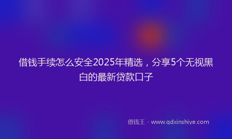 借钱手续怎么安全2025年精选，分享5个无视黑白的最新贷款口子