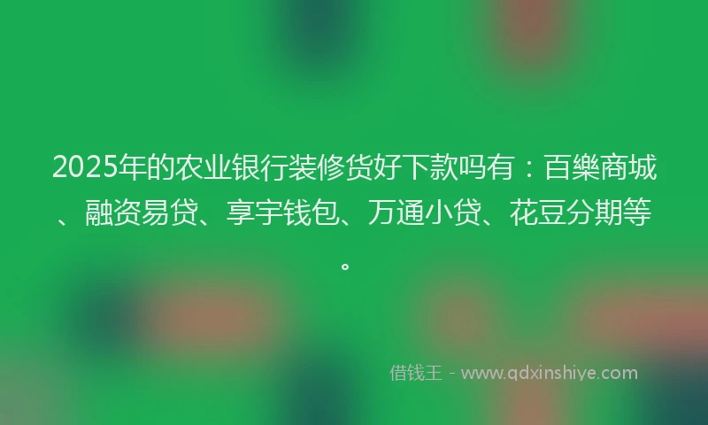 2025年的农业银行装修货好下款吗有：百樂商城、融资易贷、享宇钱包、万通小贷、花豆分期等。