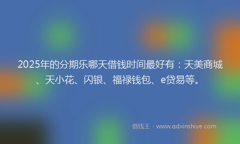 2025年的分期乐哪天借钱时间最好有：天美商城、天小花、闪银、福禄钱包、e贷易等。