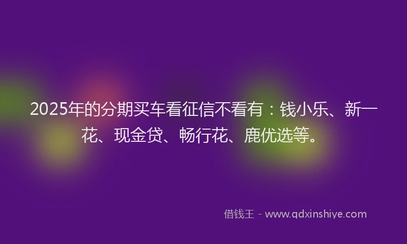2025年的分期买车看征信不看有：钱小乐、新一花、现金贷、畅行花、鹿优选等。