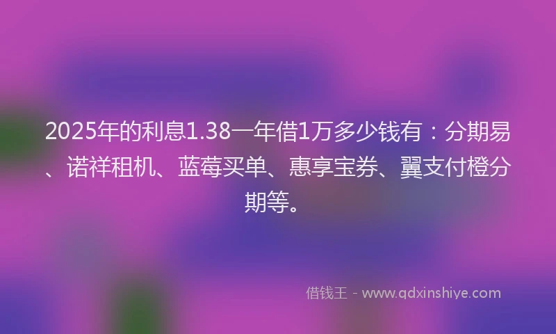 2025年的利息1.38一年借1万多少钱有：分期易、诺祥租机、蓝莓买单、惠享宝券、翼支付橙分期等。