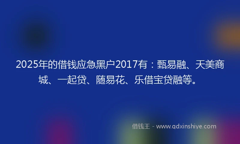 2025年的借钱应急黑户2017有：甄易融、天美商城、一起贷、随易花、乐借宝贷融等。