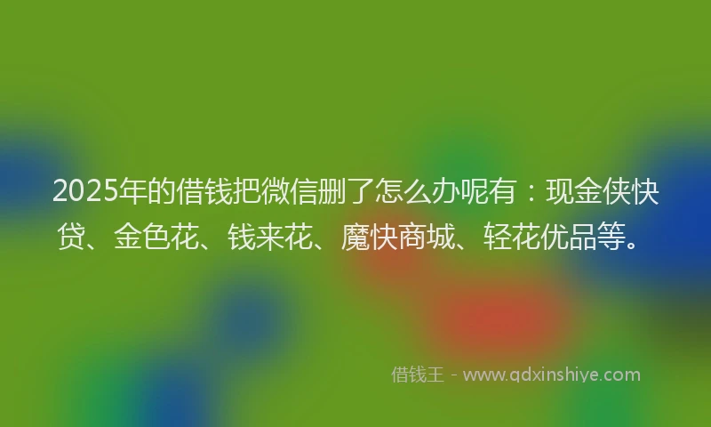 2025年的借钱把微信删了怎么办呢有：现金侠快贷、金色花、钱来花、魔快商城、轻花优品等。