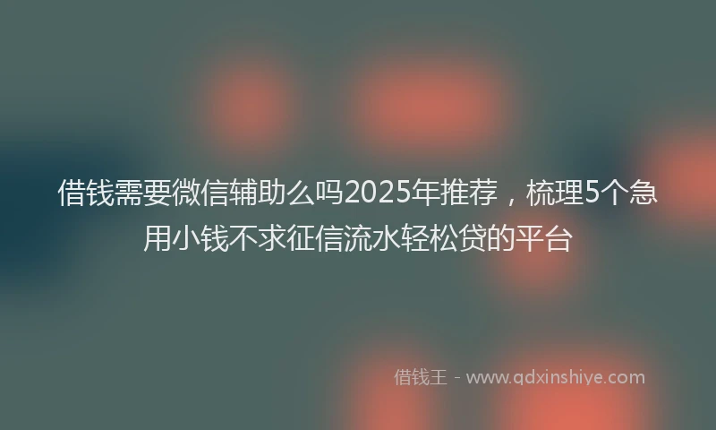 借钱需要微信辅助么吗2025年推荐，梳理5个急用小钱不求征信流水轻松贷的平台