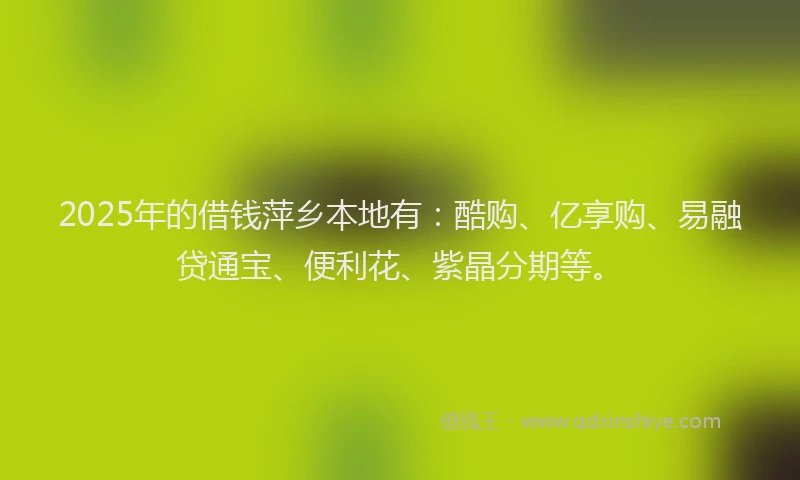 2025年的借钱萍乡本地有：酷购、亿享购、易融贷通宝、便利花、紫晶分期等。