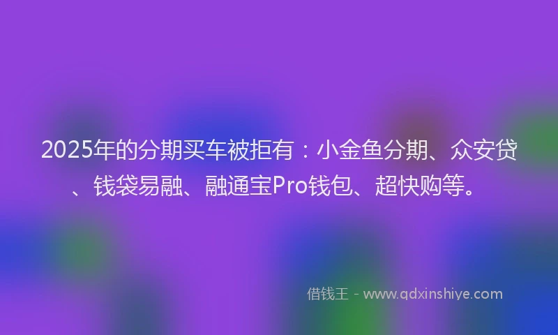 2025年的分期买车被拒有：小金鱼分期、众安贷、钱袋易融、融通宝Pro钱包、超快购等。