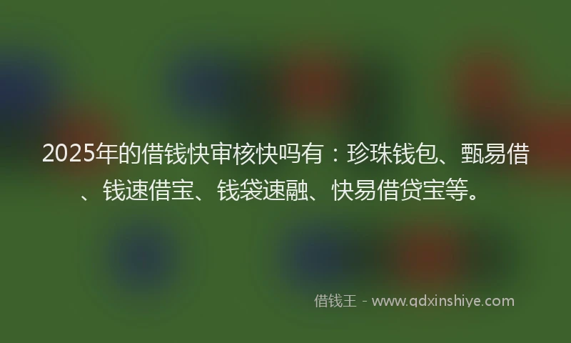 2025年的借钱快审核快吗有：珍珠钱包、甄易借、钱速借宝、钱袋速融、快易借贷宝等。