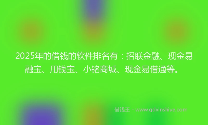2025年的借钱的软件排名有：招联金融、现金易融宝、用钱宝、小铭商城、现金易借通等。