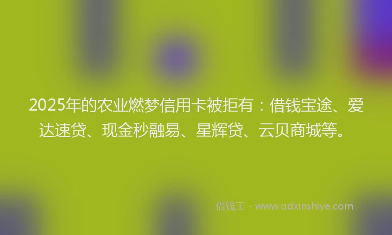 2025年的农业燃梦信用卡被拒有：借钱宝途、爱达速贷、现金秒融易、星辉贷、云贝商城等。